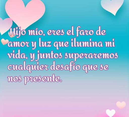 frases de amor y aliento para un hijo Frase de amor y aliento para un hijo que destaca el vínculo emocional y el apoyo incondicional. Mensaje inspirador: 'Hijo mío, eres el faro de amor y luz que ilumina mi vida, y juntos superaremos cualquier desafío que se nos presente.' Optimiza la conexión familiar y refuerza el amor hacia los hijos.