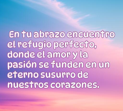 Frase romántica sobre el amor y la pasión, ideal para inspirar a mujeres en busca de palabras de amor; 'En tu abrazo encuentro el refugio perfecto, donde el amor y la pasión se funden en un eterno susurro de nuestros corazones.'